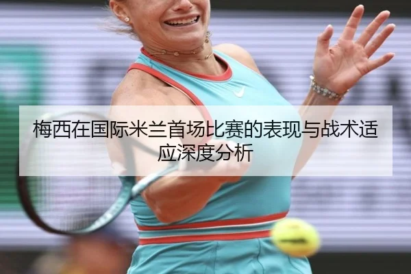 梅西在国际米兰首场比赛的表现与战术适应深度分析