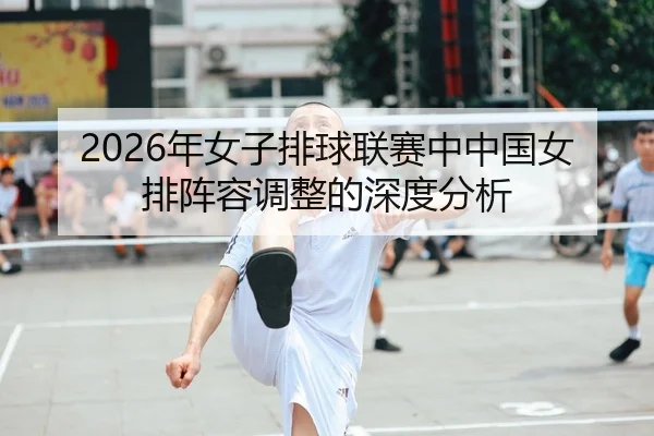 2026年女子排球联赛中中国女排阵容调整的深度分析